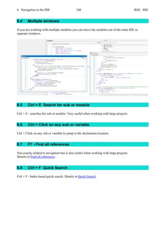 6 Navigation in the IDE 108 B4X IDE
6.4 Multiple windows
If you are working with multiple modules you can move the modules out of the main IDE as
separate windows.
6.5 Ctrl + E Search for sub or module
Ctrl + E - searches for sub or module. Very useful when working with large projects.
6.6 Ctrl + Click on any sub or variable
Ctrl + Click on any sub or variable to jump to the declaration location.
6.7 F7 - Find all references
Not exactly related to navigation but is also useful when working with large projects.
Details in Find all references.
6.8 Ctrl + F Quick Search
Ctrl + F - Index based quick search. Details in Quick Search.
 