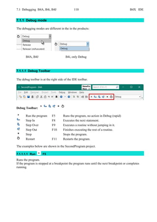 7.1 Debugging B4A, B4i, B4J 110 B4X IDE
7.1.1 Debug mode
The debugging modes are different in the in the products:
B4A, B4J B4i, only Debug
7.1.1.1 Debug Toolbar
The debug toolbar is at the right side of the IDE toolbar.
Debug Toolbar:
Run the program F5 Runs the program, no action in Debug (rapid)
Step In F8 Executes the next statement.
Step Over F9 Executes a routine without jumping in it.
Step Out F10 Finishes executing the rest of a routine.
Stop Stops the program.
Restart F11 Restarts the program.
The examples below are shown in the SecondProgram project.
7.1.1.1.1 Run F5
Runs the program.
If the program is stopped at a breakpoint the program runs until the next breakpoint or completes
running.
 