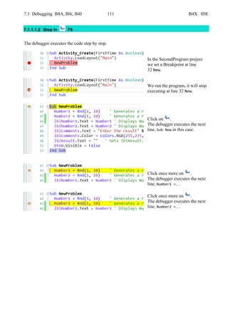7.1 Debugging B4A, B4i, B4J 111 B4X IDE
7.1.1.1.2 Step In F8
The debugger executes the code step by step.
In the SecondProgram project
we set a Breakpoint at line
32 New.
We run the program, it will stop
executing at line 32 New.
Click on .
The debugger executes the next
line, Sub New in this case.
Click once more on .
The debugger executes the next
line, Number1 =…
Click once more on .
The debugger executes the next
line, Number2 =…
 