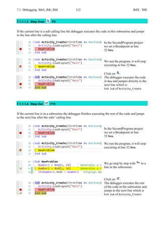 7.1 Debugging B4A, B4i, B4J 112 B4X IDE
7.1.1.1.3 Step Over F9
If the current line is a sub calling line the debugger executes the code in this subroutine and jumps
to the line after the calling line.
In the SecondProgram project
we set a Breakpoint at line
32 New.
We run the program, it will stop
executing at line 32 New.
Click on .
The debugger executes the code
in New and jumpes directly to the
next line which is
End Sub of Activity_Create.
7.1.1.1.4 Step Out F10
If the current line is in a subroutine the debugger finishes executing the rest of the code and jumps
to the next line after the subs’ calling line.
In the SecondProgram project
we set a Breakpoint at line
32 New.
We run the program, it will stop
executing at line 32 New.
We go step by step with to a
line in the subroutine.
Click on .
The debugger executes the rest
of the code in the subroutine and
jumps to the next line which is
End Sub of Activity_Create.
 