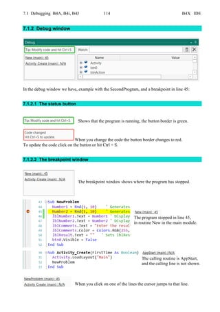7.1 Debugging B4A, B4i, B4J 114 B4X IDE
7.1.2 Debug window
In the debug window we have, example with the SecondProgram, and a breakpoint in line 45:
7.1.2.1 The status button
Shows that the program is running, the button border is green.
When you change the code the button border changes to red.
To update the code click on the button or hit Ctrl + S.
7.1.2.2 The breakpoint window
The breakpoint window shows where the program has stopped.
The program stopped in line 45,
in routine New in the main module.
The calling routine is AppStart,
and the calling line is not shown.
When you click on one of the lines the cursor jumps to that line.
 