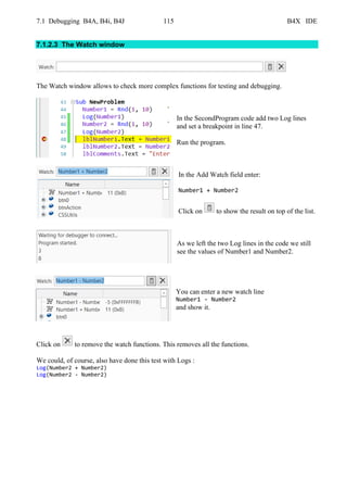 7.1 Debugging B4A, B4i, B4J 115 B4X IDE
7.1.2.3 The Watch window
The Watch window allows to check more complex functions for testing and debugging.
In the SecondProgram code add two Log lines
and set a breakpoint in line 47.
Run the program.
In the Add Watch field enter:
Number1 + Number2
Click on to show the result on top of the list.
As we left the two Log lines in the code we still
see the values of Number1 and Number2.
You can enter a new watch line
Number1 - Number2
and show it.
Click on to remove the watch functions. This removes all the functions.
We could, of course, also have done this test with Logs :
Log(Number2 + Number2)
Log(Number2 - Number2)
 