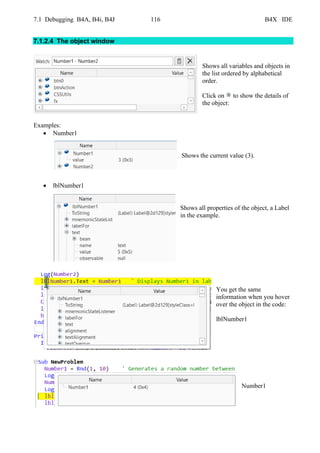 7.1 Debugging B4A, B4i, B4J 116 B4X IDE
7.1.2.4 The object window
Shows all variables and objects in
the list ordered by alphabetical
order.
Click on to show the details of
the object:
Examples:
• Number1
Shows the current value (3).
• lblNumber1
Shows all properties of the object, a Label
in the example.
You get the same
information when you hover
over the object in the code:
lblNumber1
Number1
 