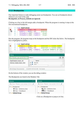 7.1 Debugging B4A, B4i, B4J 117 B4X IDE
7.1.3 Breakpoints
One important feature to make debugging easier are breakpoints. You can set breakpoint almost
wherever you want in the code.
Breakpoints, in Process_Globals are ignored.
Clicking on a line in the left margin adds a breakpoint. When the program is running it stops at the
first encountered breakpoint.
Run the program, the program stops at the breakpoint and the IDE looks like below. The breakpoint
line is highlighted in yellow.
On the bottom of the window you see the debug window.
The Breakpoints are listed in the Modules Tab.
Click on a Breakpoint to jump to its line.
 