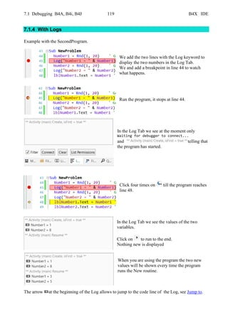7.1 Debugging B4A, B4i, B4J 119 B4X IDE
7.1.4 With Logs
Example with the SecondProgram.
We add the two lines with the Log keyword to
display the two numbers in the Log Tab.
We and add a breakpoint in line 44 to watch
what happens.
Run the program, it stops at line 44.
In the Log Tab we see at the moment only
Waiting for debugger to connect...
and telling that
the program has started.
Click four times on till the program reaches
line 48.
In the Log Tab we see the values of the two
variables.
Click on to run to the end.
Nothing new is displayed
When you are using the program the two new
values will be shown every time the program
runs the New routine.
The arrow at the beginning of the Log allows to jump to the code line of the Log, see Jump to.
 