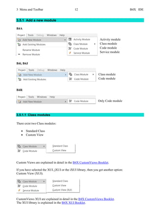 3 Menu and Toolbar 12 B4X IDE
3.5.1 Add a new module
B4A
Activity module
Class module
Code module
Service module
B4i, B4J
Class module
Code module
B4R
Only Code module
3.5.1.1 Class modules
There exist two Class modules:
• Standard Class
• Custom View
Custom Views are explained in detail in the B4X CustomViews Booklet.
If you have selected the XUI, jXUI or the iXUI library, then you get another option:
Custom View (XUI).
CustomViews XUI are explained in detail in the B4X CustomViews Booklet.
The XUI library is explained in the B4X XUI Booklet.
 