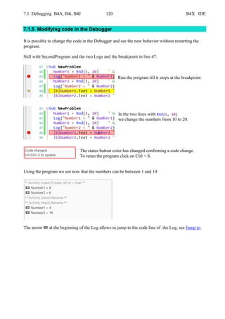 7.1 Debugging B4A, B4i, B4J 120 B4X IDE
7.1.5 Modifying code in the Debugger
It is possible to change the code in the Debugger and see the new behavior without restarting the
program.
Still with SecondProgram and the two Logs and the breakpoint in line 47.
Run the program till it stops at the breakpoint.
In the two lines with Rnd(1, 10)
we change the numbers from 10 to 20.
The status button color has changed confirming a code change.
To rerun the program click on Ctrl + S.
Using the program we see now that the numbers can be between 1 and 19.
The arrow at the beginning of the Log allows to jump to the code line of the Log, see Jump to.
 