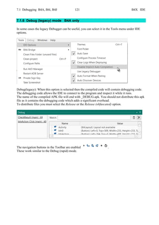 7.1 Debugging B4A, B4i, B4J 121 B4X IDE
7.1.6 Debug (legacy) mode B4A only
In some cases the legacy Debugger can be useful, you can select it in the Tools menu under IDE
options.
Debug(legacy): When this option is selected then the compiled code will contain debugging code.
The debugging code allows the IDE to connect to the program and inspect it while it runs.
The name of the compiled APK file will end with _DEBUG.apk. You should not distribute this apk
file as it contains the debugging code which adds a significant overhead.
To distribute files you must select the Release or the Release (obfuscated) option.
The navigation buttons in the Toolbar are enabled .
These work similar to the Debug (rapid) mode.
 