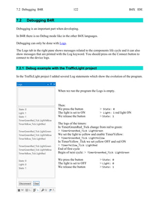 7.2 Debugging B4R 122 B4X IDE
7.2 Debugging B4R
Debugging is an important part when developing.
In B4R there is no Debug mode like in the other B4X languages.
Debugging can only be done with Logs.
The Logs tab in the right pane shows messages related to the components life cycle and it can also
show messages that are printed with the Log keyword. You should press on the Connect button to
connect to the device logs.
7.2.1 Debug example with the TrafficLight project
In the TrafficLight project I added several Log statements which show the evolution of the program.
When we run the program the Logs is empty.
Then:
We press the button > State: 0
The light is set to ON > Light: 1 red light ON
We release the button > State: 1
The logs of the timers:
In TimerGreenRed_Tick change from red to green:
> TimerGreenRed_Tick LightGreen
We set the light to yellow and enable TimerYellow:
> TimerGreenRed_Tick LightYellow
In TimerYellow_Tick we set yellow OFF and red ON
> TimerYellow_Tick LightRed
End of first cycle
Begin of next cycle: > TimerGreenRed_Tick LightGreen
We press the button > State: 0
The light is set to OFF > Light: 0
We release the button > State: 1
 