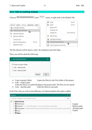 3 Menu and Toolbar 13 B4X IDE
3.5.2 Add an existing module
Click on in the menu, or right click in the Module Tab.
The file chooser will be shown, select the module(s) and click Open.
Then, you will be asked the following:
• Copy to project folder. Copies the file(s) to the Files folder of the project.
• Link – relative path.
Links the file(s) to a path belonging to the project path. The files are not copied.
• Link – absolute path. Links the file(s) to any path,
In the Files Tab you will see the difference, for linked modules their path is added.
Copied
Relative path
Absolute path
Copied
 