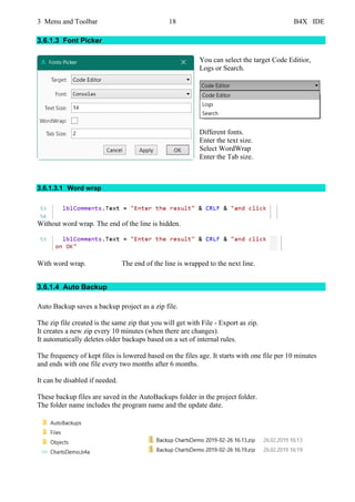 3 Menu and Toolbar 18 B4X IDE
3.6.1.3 Font Picker
You can select the target Code Editior,
Logs or Search.
Different fonts.
Enter the text size.
Select WordWrap
Enter the Tab size.
3.6.1.3.1 Word wrap
Without word wrap. The end of the line is hidden.
With word wrap. The end of the line is wrapped to the next line.
3.6.1.4 Auto Backup
Auto Backup saves a backup project as a zip file.
The zip file created is the same zip that you will get with File - Export as zip.
It creates a new zip every 10 minutes (when there are changes).
It automatically deletes older backups based on a set of internal rules.
The frequency of kept files is lowered based on the files age. It starts with one file per 10 minutes
and ends with one file every two months after 6 months.
It can be disabled if needed.
These backup files are saved in the AutoBackups folder in the project folder.
The folder name includes the program name and the update date.
 