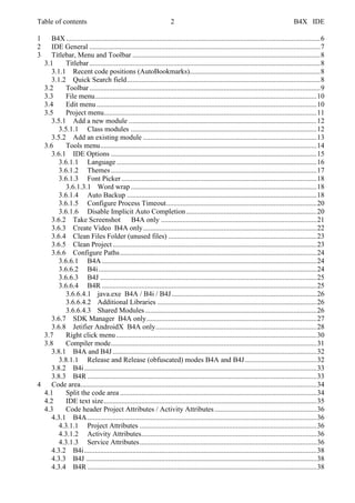 Table of contents 2 B4X IDE
1 B4X ..............................................................................................................................................6
2 IDE General .................................................................................................................................7
3 Titlebar, Menu and Toolbar .........................................................................................................8
3.1 Titlebar.................................................................................................................................8
3.1.1 Recent code positions (AutoBookmarks).........................................................................8
3.1.2 Quick Search field............................................................................................................8
3.2 Toolbar.................................................................................................................................9
3.3 File menu............................................................................................................................10
3.4 Edit menu ...........................................................................................................................10
3.5 Project menu.......................................................................................................................11
3.5.1 Add a new module .........................................................................................................12
3.5.1.1 Class modules ........................................................................................................12
3.5.2 Add an existing module .................................................................................................13
3.6 Tools menu.........................................................................................................................14
3.6.1 IDE Options ...................................................................................................................15
3.6.1.1 Language................................................................................................................16
3.6.1.2 Themes...................................................................................................................17
3.6.1.3 Font Picker .............................................................................................................18
3.6.1.3.1 Word wrap........................................................................................................18
3.6.1.4 Auto Backup ..........................................................................................................18
3.6.1.5 Configure Process Timeout....................................................................................20
3.6.1.6 Disable Implicit Auto Completion.........................................................................20
3.6.2 Take Screenshot B4A only .......................................................................................21
3.6.3 Create Video B4A only.................................................................................................22
3.6.4 Clean Files Folder (unused files) ...................................................................................23
3.6.5 Clean Project..................................................................................................................23
3.6.6 Configure Paths..............................................................................................................24
3.6.6.1 B4A ........................................................................................................................24
3.6.6.2 B4i..........................................................................................................................24
3.6.6.3 B4J .........................................................................................................................25
3.6.6.4 B4R ........................................................................................................................25
3.6.6.4.1 java.exe B4A / B4i / B4J.................................................................................26
3.6.6.4.2 Additional Libraries .........................................................................................26
3.6.6.4.3 Shared Modules................................................................................................26
3.6.7 SDK Manager B4A only...............................................................................................27
3.6.8 Jetifier AndroidX B4A only..........................................................................................28
3.7 Right click menu ................................................................................................................30
3.8 Compiler mode...................................................................................................................31
3.8.1 B4A and B4J ..................................................................................................................32
3.8.1.1 Release and Release (obfuscated) modes B4A and B4J........................................32
3.8.2 B4i..................................................................................................................................33
3.8.3 B4R ................................................................................................................................33
4 Code area....................................................................................................................................34
4.1 Split the code area ..............................................................................................................34
4.2 IDE text size.......................................................................................................................35
4.3 Code header Project Attributes / Activity Attributes .........................................................36
4.3.1 B4A ................................................................................................................................36
4.3.1.1 Project Attributes ...................................................................................................36
4.3.1.2 Activity Attributes..................................................................................................36
4.3.1.3 Service Attributes...................................................................................................36
4.3.2 B4i..................................................................................................................................38
4.3.3 B4J .................................................................................................................................38
4.3.4 B4R ................................................................................................................................38
 