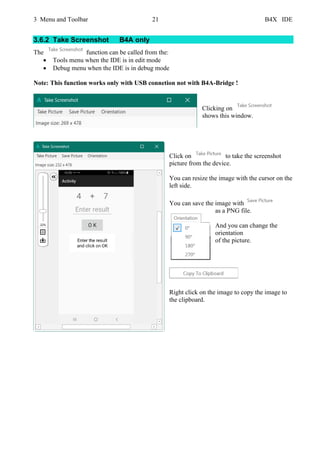 3 Menu and Toolbar 21 B4X IDE
3.6.2 Take Screenshot B4A only
The function can be called from the:
• Tools menu when the IDE is in edit mode
• Debug menu when the IDE is in debug mode
Note: This function works only with USB connetion not with B4A-Bridge !
Clicking on
shows this window.
Click on to take the screenshot
picture from the device.
You can resize the image with the cursor on the
left side.
You can save the image with
as a PNG file.
And you can change the
orientation
of the picture.
Right click on the image to copy the image to
the clipboard.
 