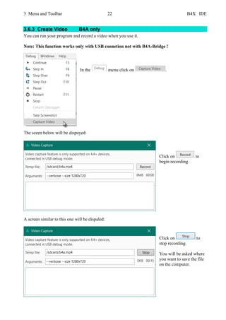 3 Menu and Toolbar 22 B4X IDE
3.6.3 Create Video B4A only
You can run your program and record a video when you use it.
Note: This function works only with USB connetion not with B4A-Bridge !
In the menu click on .
The sceen below will be dispayed:
Click on to
begin recording.
A screen similar to this one will be dispaled:
Click on to
stop recording.
You will be asked where
you want to save the file
on the computer.
 