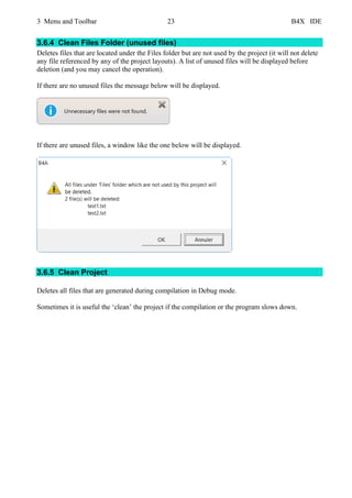 3 Menu and Toolbar 23 B4X IDE
3.6.4 Clean Files Folder (unused files)
Deletes files that are located under the Files folder but are not used by the project (it will not delete
any file referenced by any of the project layouts). A list of unused files will be displayed before
deletion (and you may cancel the operation).
If there are no unused files the message below will be displayed.
If there are unused files, a window like the one below will be displayed.
3.6.5 Clean Project
Deletes all files that are generated during compilation in Debug mode.
Sometimes it is useful the ‘clean’ the project if the compilation or the program slows down.
 