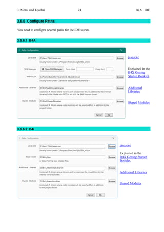3 Menu and Toolbar 24 B4X IDE
3.6.6 Configure Paths
You need to configtre several paths for the IDE to run.
3.6.6.1 B4A
java.exe
Explained in the
B4X Getting
Started Booklet.
Additional
Libraries
Shared Modules
3.6.6.2 B4i
java.exe
Explained in the
B4X Getting Started
Booklet.
Additional Libraries
Shared Modules
 