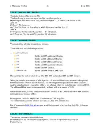 3 Menu and Toolbar 26 B4X IDE
3.6.6.4.1 java.exe B4A / B4i / B4J
This is the loation of the java.exe file.
This has already be done when you installed one of the products.
Depending on which version of Java you installed (8 or 11), it should look similar to this:
Java 11:
C:Java11binjavac.exe,
or C:javabinjavac.exe depending in which folder you installed Java 11.
Java 8:
C:Program FilesJavajdk1.8.x.xxxbin, 64 bit version.
or C:Program FilesJavajdk1.8.x.xxxbin 32 bit version.
3.6.6.4.2 Additional Libraries
You must define a folder for additional libraries.
This folder must have following structure:
Folder for B4A additional libraries.
Folder for B4i additional libraries.
Folder for B4J additional libraries.
Folder for B4R additional libraries.
Folder for B4X libraries.
Folder for B4X libraries XML files.
One subfolder for each product: B4A, B4i, B4J, B4R and another B4X for B4X libraries.
When you install a new version of a B4X product, all standard libraries are automatically updated,
but the additional libraries are not included. The advantage of the special folder is that you don't
need to care about them because this folder is not affected when you install the new version of B4X.
The additional libraries are not systematically updated with new version of B4X.
When the IDE starts, it looks first for the available libraries in the Libraries folder of B4X and then
in the additional libraries folders.
In my system, I added a B4XlibXMLFiles folder for XML help files.
The standard and additional libraries have an XML file. B4X Libraies not.
But, if you use the B4X Help Viewer you would be interested in having these help files if they are
available.
3.6.6.4.3 Shared Modules
You can add a folder for Shared Modules.
Shared Modules are almost not needed anymore. This can be replaced with classes or
CustomViews.
 
