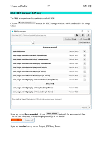 3 Menu and Toolbar 27 B4X IDE
3.6.7 SDK Manager B4A only
The SDK Manager is used to update the Android SDK.
Click on to show the SDK Manager window, which can look like the image
below:
If you see on top Recommended, click on to install the recommended files.
This can take some time. You see the progress image at the bottom.
If you see Installed on top, means that you SDK is up do date.
 
