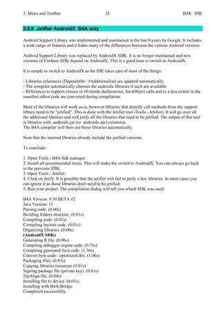 3 Menu and Toolbar 28 B4X IDE
3.6.8 Jetifier AndroidX B4A only
Android Support Library was implemented and maintained in the last 8 years by Google. It includes
a wide range of features and it hides many of the differences between the various Android versions.
Android Support Library was replaced by AndroidX SDK. It is no longer maintained and new
versions of Firebase SDK depend on AndroidX. This is a good time to switch to AndroidX.
It is simple to switch to AndroidX as the IDE takes care of most of the things:
- Libraries references (DependsOn / #AdditionalJar) are updated automatically.
- The compiler automatically chooses the androidx libraries if such are available.
- References to support classes in #Extends declarations, JavaObject calls and to a less extent in the
manifest editor code are converted during compilation.
Most of the libraries will work as-is, however libraries that directly call methods from the support
library need to be "jetified". This is done with the Jetifier tool (Tools - Jetifier). It will go over all
the additional libraries and will jetify all the libraries that need to be jetified. The output of this tool
is libraries with .androidx.jar (or .androidx.aar) extension.
The B4A compiler will then use those libraries automatically.
Note that the internal libraries already include the jetified versions.
To conclude:
1. Open Tools - B4A Sdk manager.
2. Install all recommended items. This will make the switch to AndroidX. You can always go back
to the previous SDK.
3. Open Tools - Jetifier.
4. Click on Jetify. It is possible that the jetifier will fail to jetify a few libraries. In most cases you
can ignore it as those libraries don't need to be jetified.
5. Run your project. The compilation dialog will tell you which SDK was used:
B4A Version: 9.30 BETA #2
Java Version: 11
Parsing code. (0.00s)
Building folders structure. (0.01s)
Compiling code. (0.02s)
Compiling layouts code. (0.01s)
Organizing libraries. (0.00s)
(AndroidX SDK)
Generating R file. (0.96s)
Compiling debugger engine code. (0.73s)
Compiling generated Java code. (1.36s)
Convert byte code - optimized dex. (1.06s)
Packaging files. (0.83s)
Copying libraries resources (0.01s)
Signing package file (private key). (0.61s)
ZipAlign file. (0.04s)
Installing file to device. (0.03s)
Installing with B4A-Bridge.
Completed successfully.
 
