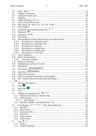 Table of contents 3 B4X IDE
4.4 Undo – Redo ..........................................................................................................39
4.5 Collapse a subroutine.........................................................................................................39
4.6 Collapse the entire code .....................................................................................................40
4.7 #Regions.............................................................................................................................41
4.8 Toggle Outlining Ctrl + 0.................................................................................................42
4.9 Copy a selected bloc of text ...............................................................................................43
4.10 Move line(s) up / down Alt + Up / Alt + Down................................................................43
4.11 Find / Replace ....................................................................................................................44
4.12 Commenting and uncommenting code .................................................................45
4.13 Bookmarks ...................................................................................................................46
4.14 Indentation .............................................................................................................47
4.15 Auto format........................................................................................................................49
4.16 Documentation tool tips while hovering over code elements ............................................50
4.16.1 Hovering over a subroutine name ..............................................................................50
4.16.2 Hovering over a subroutine call.................................................................................51
4.16.3 Hovering over a keyword...........................................................................................51
4.16.4 Hovering over an object name ...................................................................................52
4.16.5 Hovering over a variable type....................................................................................52
4.16.6 Hovering over a View type ........................................................................................53
4.17 Auto Completion................................................................................................................55
4.18 Built in documentation.......................................................................................................59
4.18.1 Copy code examples ..................................................................................................60
4.19 Jump to a subroutine ..........................................................................................................61
4.20 Highlighting occurrences of words....................................................................................62
4.21 Breakpoints ........................................................................................................................63
4.22 Color Picker ......................................................................................65
4.23 Icon Picker ...............................................................................................66
4.24 Colors in the left side .........................................................................................................67
4.25 URLs in comments and strings are ctrl-clickable ..............................................................68
4.26 Ctrl + Click on layout file name opens the Desiger...........................................................69
5 Tabs............................................................................................................................................70
5.1 Floating Tab windows........................................................................................................71
5.2 Float ............................................................................................................................72
5.3 Auto Hide ...................................................................................................................75
5.4 Close...................................................................................................................................77
5.5 Modules and subroutine lists ..........................................................................78
5.5.1 Modules with relative or absolute links .........................................................................82
5.5.2 Context menus................................................................................................................83
5.5.2.1 Add a Group...........................................................................................................84
5.5.3 Find Sub / Module / Line number (Ctrl + E) .................................................................85
5.6 Files Manager B4A, B4i and B4J only..................................................86
5.6.1 Add files.........................................................................................................................87
5.6.2 Remove files...................................................................................................................87
5.6.3 Synchronize files............................................................................................................88
5.6.4 Filter files. ......................................................................................................................88
5.6.5 Context menus................................................................................................................89
5.6.6 Add a Group...................................................................................................................90
5.7 Logs .....................................................................................................................91
5.7.1 Jump to …......................................................................................................................92
5.7.2 Compile Warnings .........................................................................................................93
 