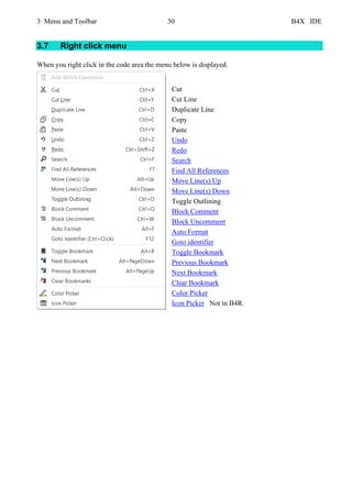 3 Menu and Toolbar 30 B4X IDE
3.7 Right click menu
When you right click in the code area the menu below is displayed.
Cut
Cut Line
Duplicate Line
Copy
Paste
Undo
Redo
Search
Find All References
Move Line(s) Up
Move Line(s) Down
Toggle Outlining
Block Comment
Block Uncomment
Auto Format
Goto identifier
Toggle Bookmark
Previous Bookmark
Next Bookmark
Clear Bookmark
Color Picker
Icon Picker Not in B4R.
 