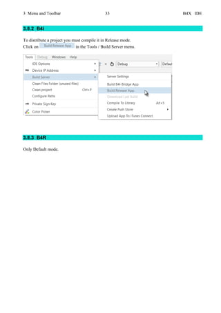 3 Menu and Toolbar 33 B4X IDE
3.8.2 B4i
To distribute a project you must compile it in Release mode.
Click on in the Tools / Build Server menu.
3.8.3 B4R
Only Default mode.
 
