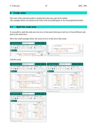 4 Code area 34 B4X IDE
4 Code area
The code of the selected module is displayed in this area and can be edited.
The examples below are based on the code of the SecondProgram in the GettingStarted booklet.
4.1 Split the code area
It is possible to split the code area into two or four parts allowing to edit two or four different code
parts at the same time.
Move the small rectangle below the zoom level or in the lower left corner.
And the result.
 