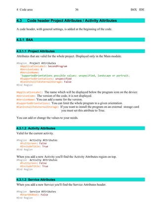 4 Code area 36 B4X IDE
4.3 Code header Project Attributes / Activity Attributes
A code header, with general settings, is added at the beginning of the code.
4.3.1 B4A
4.3.1.1 Project Attributes
Attributes that are valid for the whole project. Displayed only in the Main module.
#Region Project Attributes
#ApplicationLabel: SecondProgram
#VersionCode: 1
#VersionName:
'SupportedOrientations possible values: unspecified, landscape or portrait.
#SupportedOrientations: unspecified
#CanInstallToExternalStorage: False
#End Region
#ApplicationLabel: The name which will be displayed below the program icon on the device.
#VersionCode: The version of the code, it is not displayed.
#VersionName: You can add a name for the version.
#SupportedOrientations: You can limit the whole program to a given orientation.
#CanInstallToExternalStorage: If you want to install the program on an external storage card
you must set this attribute to True.
You can add or change the values to your needs.
4.3.1.2 Activity Attributes
Valid for the current activity.
#Region Activity Attributes
#FullScreen: False
#IncludeTitle: True
#End Region
When you add a new Activity you'll find the Activity Attributes region on top.
#Region Activity Attributes
#FullScreen: False
#IncludeTitle: True
#End Region
4.3.1.3 Service Attributes
When you add a new Service you'll find the Service Attributes header.
#Region Service Attributes
#StartAtBoot: False
#End Region
 