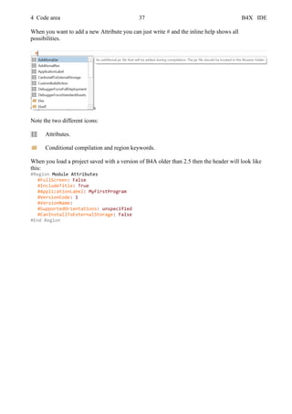 4 Code area 37 B4X IDE
When you want to add a new Attribute you can just write # and the inline help shows all
possibilities.
Note the two different icons:
Attributes.
Conditional compilation and region keywords.
When you load a project saved with a version of B4A older than 2.5 then the header will look like
this:
#Region Module Attributes
#FullScreen: False
#IncludeTitle: True
#ApplicationLabel: MyFirstProgram
#VersionCode: 1
#VersionName:
#SupportedOrientations: unspecified
#CanInstallToExternalStorage: False
#End Region
 