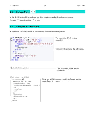 4 Code area 39 B4X IDE
4.4 Undo – Redo
In the IDE it is possible to undo the previous operations and redo undone operations.
Click on to undo and on to redo.
4.5 Collapse a subroutine
A subroutine can be collapsed to minimize the number of lines displayed.
The btnAction_Click routine
expanded.
Click on to collapse the subroutine.
The btnAction_Click routine
collapsed.
Hovering with the mouse over the collapsed routine
name shows its content.
 