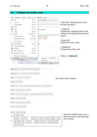 4 Code area 40 B4X IDE
4.6 Collapse the entire code
In the Edit / Outlining menu there
are three functions:
- Toggle All
Expands the collapsed routines and
collapses the expanded routines and
regions.
- Expand All
Expands the entire code.
- Collapse All
Collapses the entire code.
Click on Collapse All .
The whole code collapsed.
Hovering with the mouse over a
subroutine shows the beginning
of its content.
 