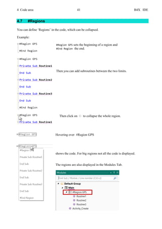 4 Code area 41 B4X IDE
4.7 #Regions
You can define ‘Regions’ in the code, which can be collapsed.
Example:
#Region GPS sets the beginning of a region and
#End Region the end.
Then you can add subroutines between the two limits.
Then click on to collapse the whole region.
Hovering over #Region GPS
shows the code. For big regions not all the code is displayed.
The regions are also displayed in the Modules Tab.
 