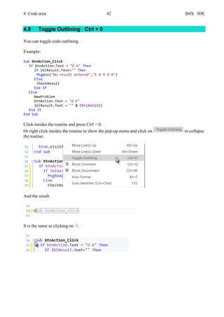 4 Code area 42 B4X IDE
4.8 Toggle Outlining Ctrl + 0
You can toggle code outlining.
Example:
Sub btnAction_Click
If btnAction.Text = "O K" Then
If lblResult.Text="" Then
Msgbox("No result entered","E R R O R")
Else
CheckResult
End If
Else
NewProblem
btnAction.Text = "O K"
lblResult.Text = "" & Chr(0xE632)
End If
End Sub
Click insides the routine and press Ctrl + 0.
Or right click insides the routine to show the pop-up menu and click on to collapse
the routine.
And the result.
It is the same as clicking on .
 