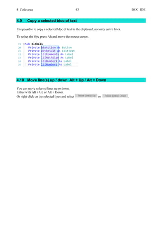 4 Code area 43 B4X IDE
4.9 Copy a selected bloc of text
It is possible to copy a selected bloc of text to the clipboard, not only entire lines.
To select the bloc press Alt and move the mouse cursor.
4.10 Move line(s) up / down Alt + Up / Alt + Down
You can move selected lines up or down.
Either with Alt + Up or Alt + Down.
Or right click on the selected lines and select or .
 