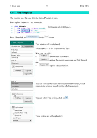 4 Code area 44 B4X IDE
4.11 Find / Replace
The example uses the code from the SecondProgram project.
Let’s replace lblResult by edtResult.
In the code select lblResult.
Press F3 or click on in the menu.
This window will be displayed
Enter edtResult in the ‘Replace with’ field.
Now, you can either:
• find the next occurrence.
• replace the current occurrence and find the next
one.
• replace all occurrencies.
You can search either in a Selection or in the Document, which
means in the selected module not the whole document.
You can select Find options, click on .
These options are self-explanatory.
 