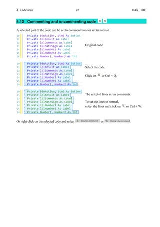 4 Code area 45 B4X IDE
4.12 Commenting and uncommenting code
A selected part of the code can be set to comment lines or set to normal.
Original code
Select the code.
Click on or Ctrl + Q.
The selected lines set as comments.
To set the lines to normal,
select the lines and click on or Ctrl + W.
Or right click on the selected code and select or .
 