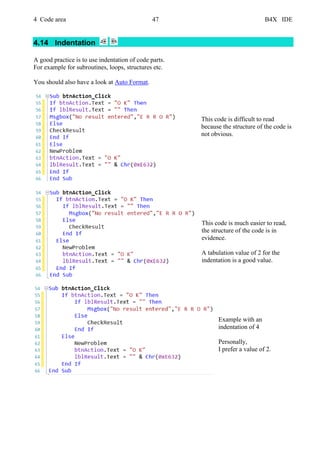 4 Code area 47 B4X IDE
4.14 Indentation
A good practice is to use indentation of code parts.
For example for subroutines, loops, structures etc.
You should also have a look at Auto Format.
This code is difficult to read
because the structure of the code is
not obvious.
This code is much easier to read,
the structure of the code is in
evidence.
A tabulation value of 2 for the
indentation is a good value.
Example with an
indentation of 4
Personally,
I prefer a value of 2.
 