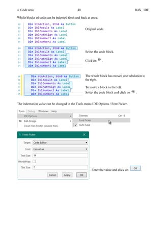 4 Code area 48 B4X IDE
Whole blocks of code can be indented forth and back at once.
Original code.
Select the code block.
Click on .
The whole block has moved one tabulation to
the right.
To move a block to the left.
Select the code block and click on .
The indentation value can be changed in the Tools menu IDE Options / Font Picker.
Enter the value and click on .
 