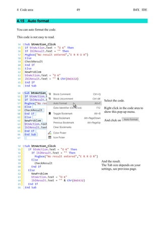 4 Code area 49 B4X IDE
4.15 Auto format
You can auto format the code.
This code is not easy to read.
Select the code.
Right click in the code area to
show this pop-up menu.
And click on .
And the result.
The Tab size depends on your
settings, see previous page.
 