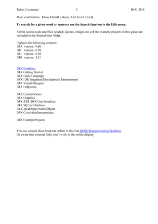 Table of contents 5 B4X IDE
Main contributors: Klaus Christl (klaus), Erel Uziel (Erel)
To search for a given word or sentence use the Search function in the Edit menu.
All the source code and files needed (layouts, images etc.) of the example projects in this guide are
included in the SourceCode folder.
Updated for following versions:
B4A version 9.80
B4i version 6.50
B4J version 8.10
B4R version 3.31
B4X Booklets:
B4X Getting Started
B4X Basic Language
B4X IDE Integrated Development Environment
B4X Visual Designer
B4X Help tools
B4X CustomViews
B4X Graphics
B4X XUI B4X User Interface
B4X SQLite Database
B4X JavaObject NativeObject
B4X Cross-platform projects
B4R ExampleProjects
You can consult these booklets online in this link [B4X] Documentation Booklets.
Be aware that external links don’t work in the online display.
 
