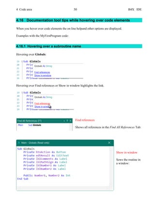 4 Code area 50 B4X IDE
4.16 Documentation tool tips while hovering over code elements
When you hover over code elements the on line helpand other options are displayed.
Examples with the MyFirstProgram code:
4.16.1 Hovering over a subroutine name
Hovering over Globals:
Hovering over Find references or Show in window highlights the link.
Find references
Shows all references in the Find All References Tab:
Show in window
Sows the routine in
a window:
 