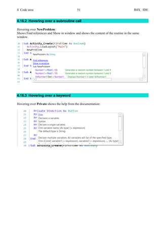 4 Code area 51 B4X IDE
4.16.2 Hovering over a subroutine call
Hovering over NewProblem:
Shows Find references and Show in window and shows the content of the routine in the same
window.
4.16.3 Hovering over a keyword
Hovering over Private shows the help from the documentation:
 
