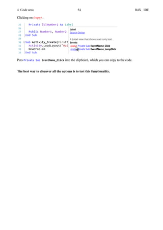 4 Code area 54 B4X IDE
Clicking on (copy) :
Puts Private Sub EventName_Click into the clipboard, which you can copy to the code.
The best way to discover all the options is to test this functionality.
 