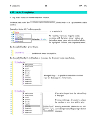 4 Code area 55 B4X IDE
4.17 Auto Completion
A very useful tool is the Auto Completion function.
Attention: Make sure that , in the Tools / IDE Options menu, is not
checked !
Example with the MyFirtsProgram code:
Let us write lblN.
All variables, views and property names
beginning with the letters already written are
shown in a popup menu with the online help for
the highlighted variable, view or property name.
To choose lblNumber1 press Return.
The selected name is completed.
To choose lblNumber2 double click on it or press the down arrow and press Return.
After pressing "." all properties and methods of the
view are displayed in a popup menu.
When selecting an item, the internal help
is displayed
Pressing on the up / down arrows selects
the previous or next item with its help.
Pressing a character updates the list and
shows the parameter beginning with that
character.
 
