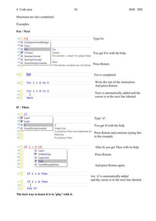 4 Code area 56 B4X IDE
Structures are also completed.
Examples:
For / Next
Type Fo
You get For with the help.
Press Return.
For is completed.
Write the rest of the instruction.
And press Return.
Next is automatically added and the
cursor is in the next line idented.
If / Then
Type ‘if’.
You get If with the help.
Press Return and continue typing like
in the example.
After th you get Then with its help.
Press Return.
And press Return again.
End If is automatically added
and the cursor is in the next line idented.
The best way to learn it is to 'play' with it.
 