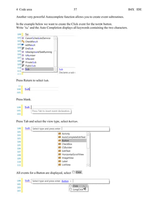 4 Code area 57 B4X IDE
Another very powerful Autocomplete function allows you to create event subroutines.
In the example below we want to create the Click event for the bntOK button.
Write ’Su’ and the Auto Completion displays all keywords containing the two characters.
Press Return to select Sub.
Press blank.
Press Tab and select the view type, select Button.
All events for a Button are displayed, select .
 