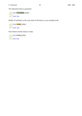 4 Code area 58 B4X IDE
The subroutine frame is generated.
Modify 'EventName' to the event name of the button, in our example btnOK.
Press Return and the routine is ready.
 