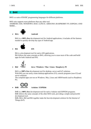 1 B4X 6 B4X IDE
1 B4X
B4X is a suite of BASIC programming languages for different platforms.
B4X suite supports more platforms than any other tool
ANDROID | IOS | WINDOWS | MAC | LINUX | ARDUINO | RASPBERRY PI | ESP8266 | AND
MORE...
• B4A Android
B4A is a 100% free development tool for Android applications, it includes all the features
needed to quickly develop any type of Android app.
• B4i iOS
B4i is a development tool for native iOS applications.
B4i follows the same concepts as B4A, allowing you to reuse most of the code and build
apps for both Android and iOS.
• B4J Java / Windows / Mac / Linux / Raspberry PI
B4J is a 100% free development tool for desktop, server and IoT solutions.
With B4J you can easily create desktop applications (UI), console programs (non-UI) and
server solutions.
The compiled apps can run on Windows, Mac, Linux and ARM boards (such as Raspberry
Pi).
• B4R Arduino / ESP8266
B4R is a 100% free development tool for native Arduino and ESP8266 programs.
B4R follows the same concepts of the other B4X tools, providing a simple and powerful
development tool.
B4R, B4A, B4J and B4i together make the best development solution for the Internet of
Things (IoT).
 