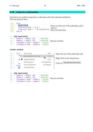 4 Code area 61 B4X IDE
4.19 Jump to a subroutine
Sometimes it is useful to jump from a subroutine call to the subroutine definition.
This can easily be done :
Hover over the text of the subroutine call or
select it.
Press Ctrl and Click.
And you are there.
Another method.
Select the text of the subroutine call.
Right click on the selected text.
Click on .
And you are there.
 