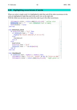 4 Code area 62 B4X IDE
4.20 Highlighting occurrences of words
When you select a single word, it is highlighted in dark blue and all the other occurrences in the
code are highlighted in light blue and in the scroll view on the right side.
With the slider you can move up or down the code to go to the other occurrences.
 